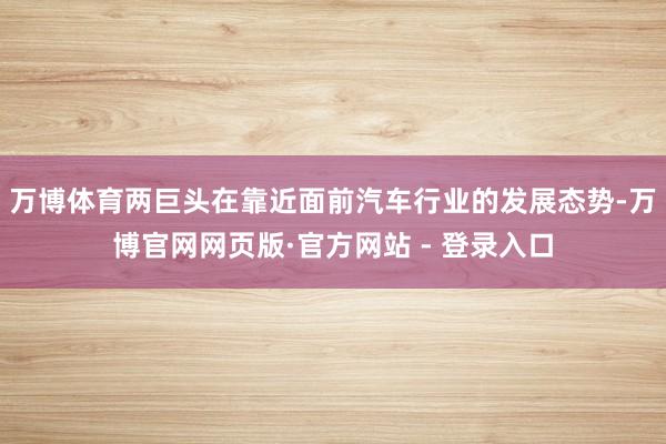 万博体育两巨头在靠近面前汽车行业的发展态势-万博官网网页版·官方网站 - 登录入口