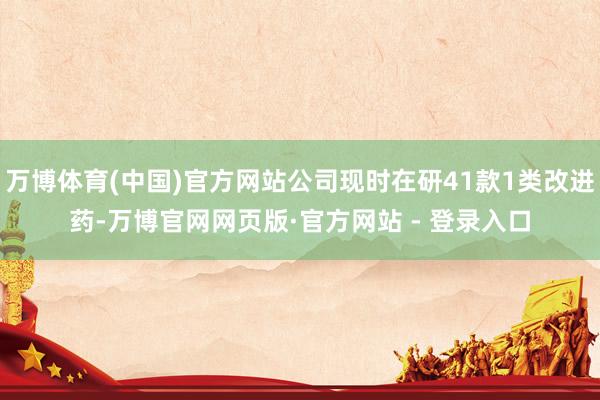 万博体育(中国)官方网站公司现时在研41款1类改进药-万博官网网页版·官方网站 - 登录入口