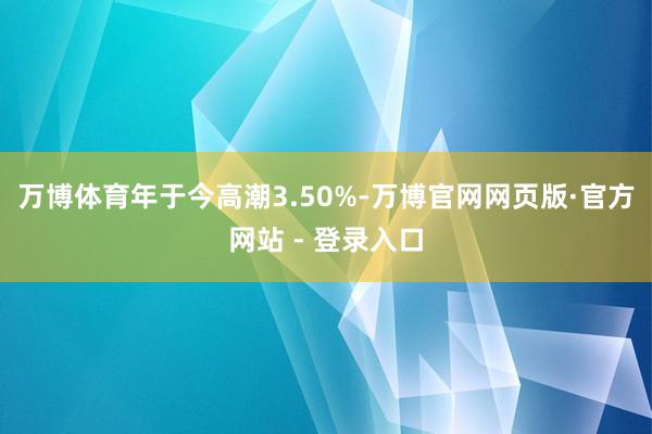 万博体育年于今高潮3.50%-万博官网网页版·官方网站 - 登录入口