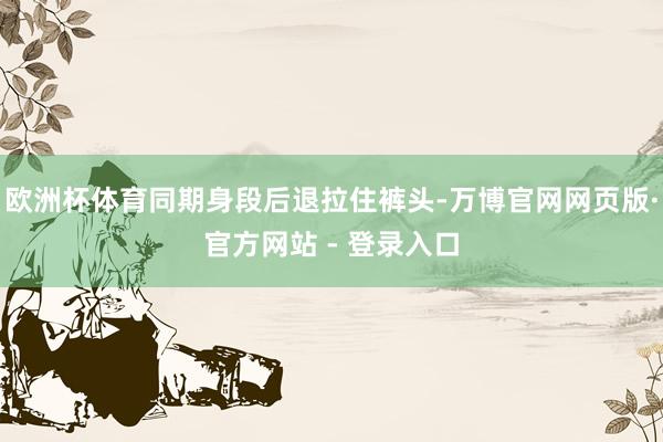 欧洲杯体育同期身段后退拉住裤头-万博官网网页版·官方网站 - 登录入口