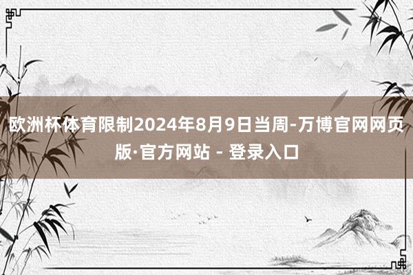 欧洲杯体育限制2024年8月9日当周-万博官网网页版·官方网站 - 登录入口