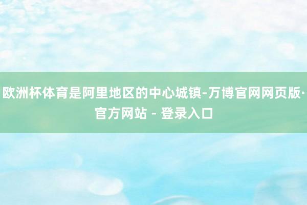 欧洲杯体育是阿里地区的中心城镇-万博官网网页版·官方网站 - 登录入口