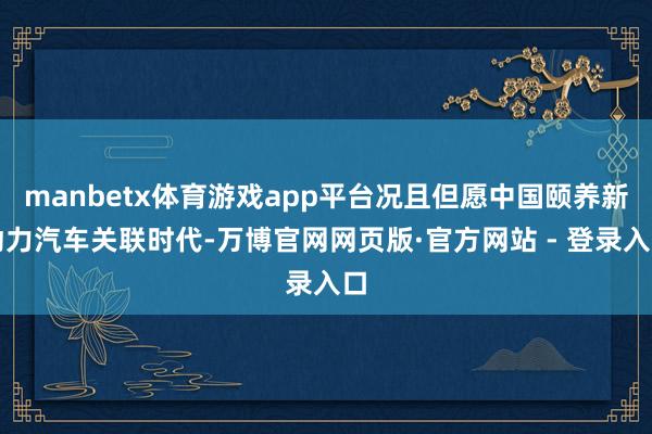 manbetx体育游戏app平台况且但愿中国颐养新动力汽车关联时代-万博官网网页版·官方网站 - 登录入口