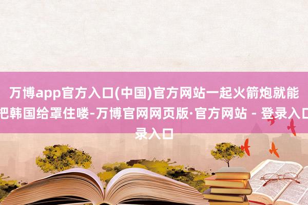 万博app官方入口(中国)官方网站一起火箭炮就能把韩国给罩住喽-万博官网网页版·官方网站 - 登录入口