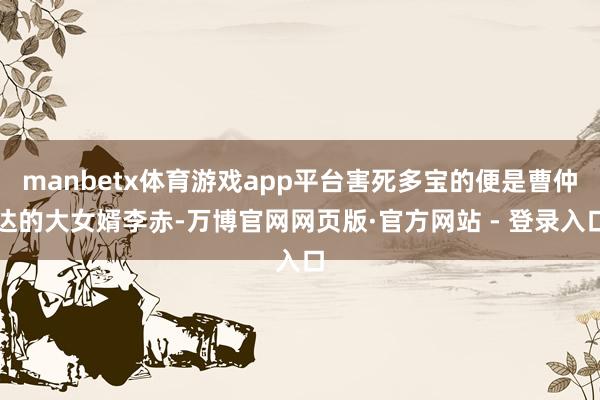 manbetx体育游戏app平台害死多宝的便是曹仲达的大女婿李赤-万博官网网页版·官方网站 - 登录入口