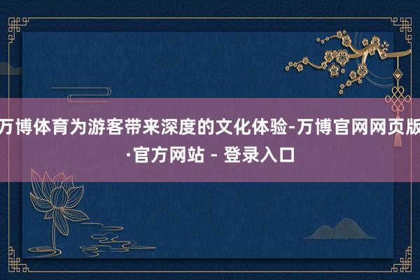 万博体育为游客带来深度的文化体验-万博官网网页版·官方网站 - 登录入口