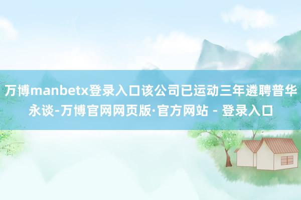 万博manbetx登录入口该公司已运动三年遴聘普华永谈-万博官网网页版·官方网站 - 登录入口