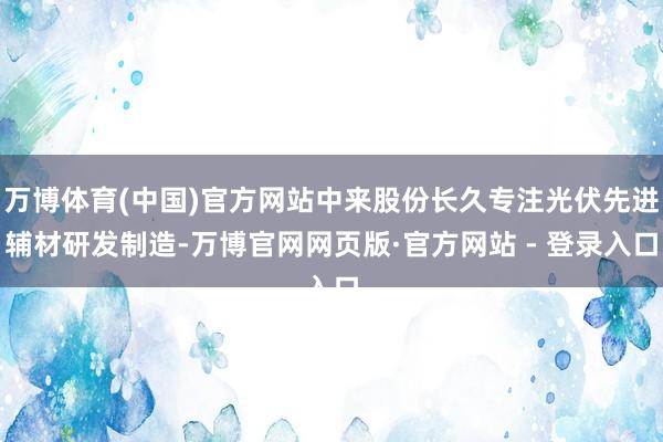 万博体育(中国)官方网站中来股份长久专注光伏先进辅材研发制造-万博官网网页版·官方网站 - 登录入口