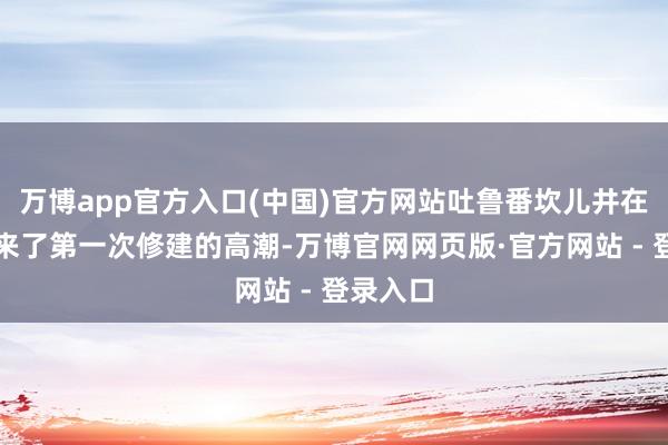 万博app官方入口(中国)官方网站吐鲁番坎儿井在清代迎来了第一次修建的高潮-万博官网网页版·官方网站 - 登录入口