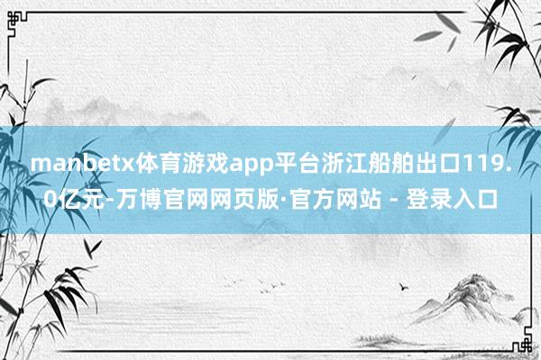 manbetx体育游戏app平台浙江船舶出口119.0亿元-万博官网网页版·官方网站 - 登录入口