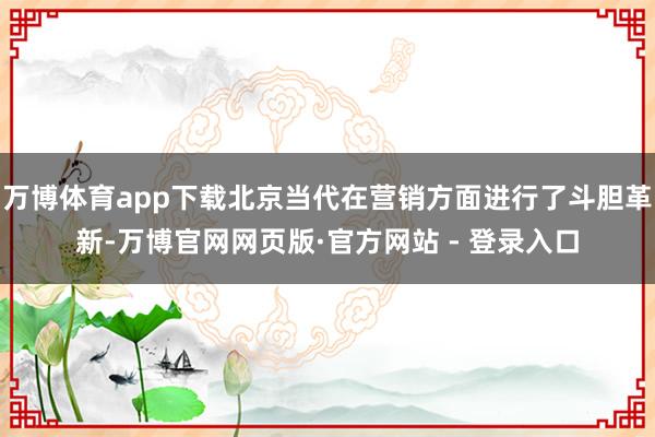 万博体育app下载北京当代在营销方面进行了斗胆革新-万博官网网页版·官方网站 - 登录入口