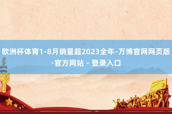 欧洲杯体育1-8月销量超2023全年-万博官网网页版·官方网站 - 登录入口