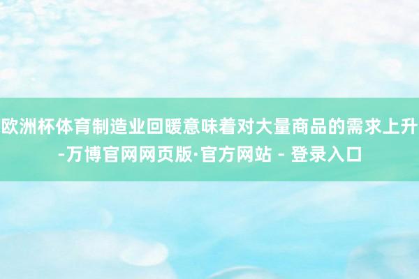 欧洲杯体育制造业回暖意味着对大量商品的需求上升-万博官网网页版·官方网站 - 登录入口