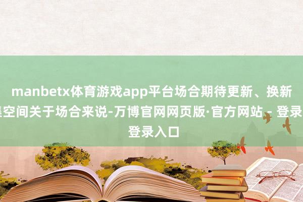 manbetx体育游戏app平台场合期待更新、换新市集空间关于场合来说-万博官网网页版·官方网站 - 登录入口