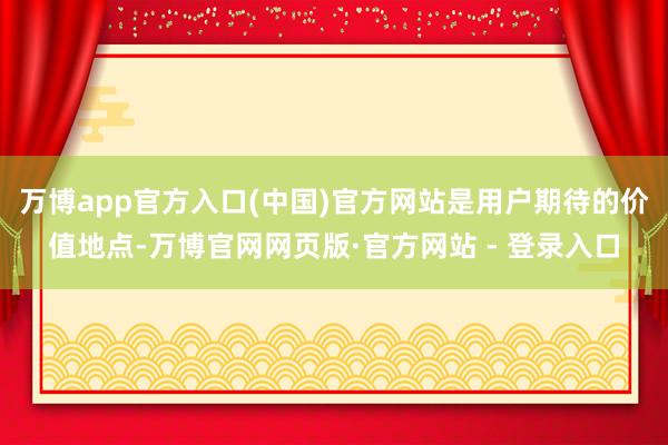 万博app官方入口(中国)官方网站是用户期待的价值地点-万博官网网页版·官方网站 - 登录入口