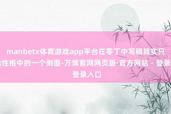 manbetx体育游戏app平台在零丁中写稿其实只是他性格中的一个侧面-万博官网网页版·官方网站 - 登录入口