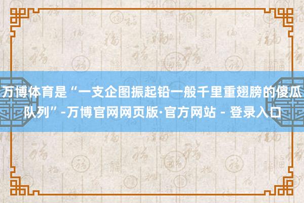 万博体育是“一支企图振起铅一般千里重翅膀的傻瓜队列”-万博官网网页版·官方网站 - 登录入口