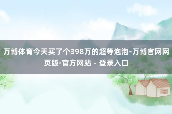 万博体育今天买了个398万的超等泡泡-万博官网网页版·官方网站 - 登录入口