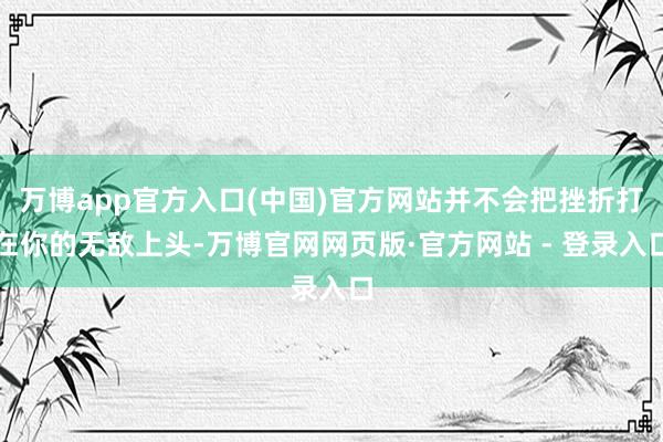 万博app官方入口(中国)官方网站并不会把挫折打在你的无敌上头-万博官网网页版·官方网站 - 登录入口