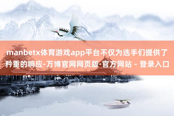 manbetx体育游戏app平台不仅为选手们提供了矜重的响应-万博官网网页版·官方网站 - 登录入口