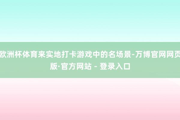 欧洲杯体育来实地打卡游戏中的名场景-万博官网网页版·官方网站 - 登录入口