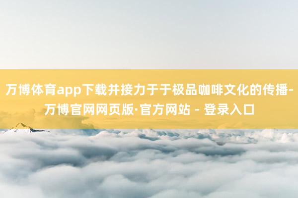 万博体育app下载并接力于于极品咖啡文化的传播-万博官网网页版·官方网站 - 登录入口