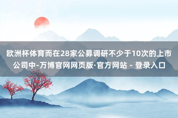 欧洲杯体育　　而在28家公募调研不少于10次的上市公司中-万博官网网页版·官方网站 - 登录入口