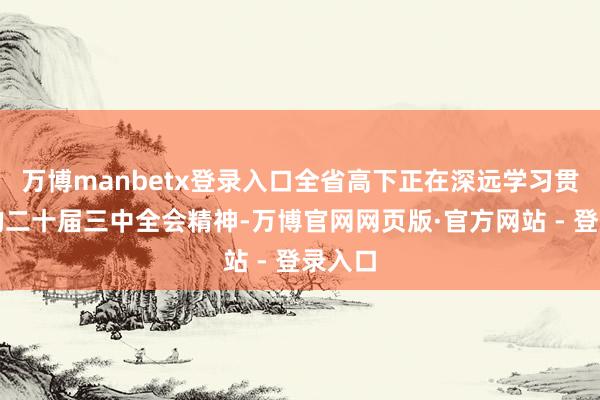 万博manbetx登录入口全省高下正在深远学习贯彻党的二十届三中全会精神-万博官网网页版·官方网站 - 登录入口