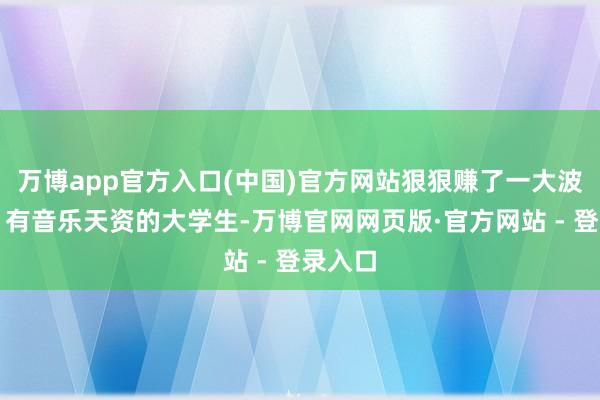 万博app官方入口(中国)官方网站狠狠赚了一大波流量；有音乐天资的大学生-万博官网网页版·官方网站 - 登录入口