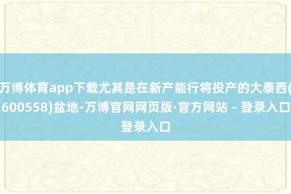 万博体育app下载尤其是在新产能行将投产的大泰西(600558)盆地-万博官网网页版·官方网站 - 登录入口