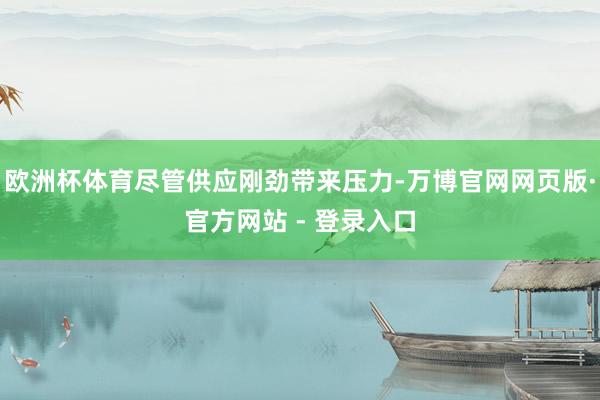 欧洲杯体育尽管供应刚劲带来压力-万博官网网页版·官方网站 - 登录入口