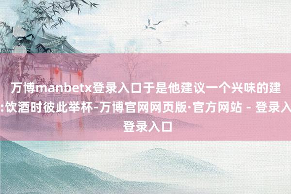 万博manbetx登录入口于是他建议一个兴味的建议:饮酒时彼此举杯-万博官网网页版·官方网站 - 登录入口