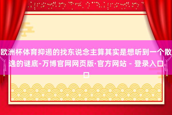 欧洲杯体育抑遏的找东说念主算其实是想听到一个散逸的谜底-万博官网网页版·官方网站 - 登录入口