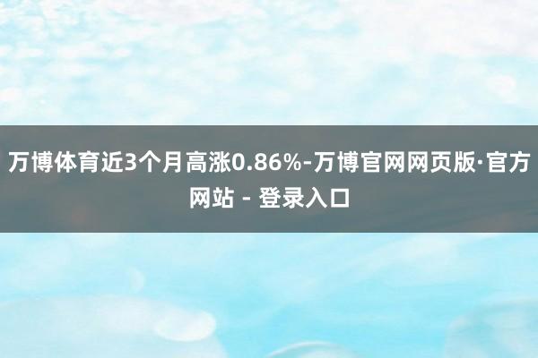 万博体育近3个月高涨0.86%-万博官网网页版·官方网站 - 登录入口