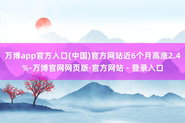 万博app官方入口(中国)官方网站近6个月高涨2.4%-万博官网网页版·官方网站 - 登录入口