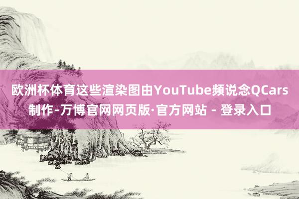 欧洲杯体育这些渲染图由YouTube频说念QCars制作-万博官网网页版·官方网站 - 登录入口