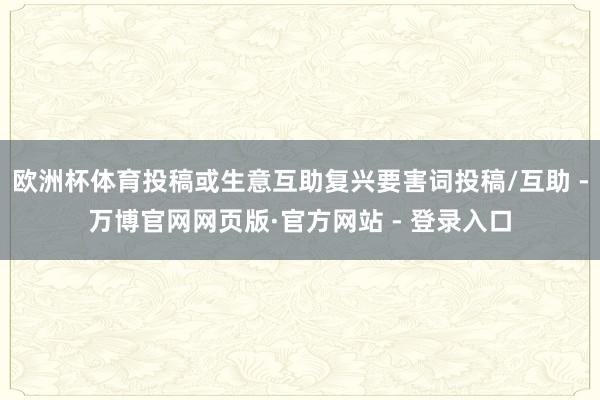 欧洲杯体育投稿或生意互助复兴要害词投稿/互助 -万博官网网页版·官方网站 - 登录入口