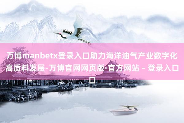 万博manbetx登录入口助力海洋油气产业数字化高质料发展-万博官网网页版·官方网站 - 登录入口