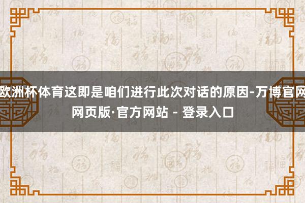 欧洲杯体育这即是咱们进行此次对话的原因-万博官网网页版·官方网站 - 登录入口