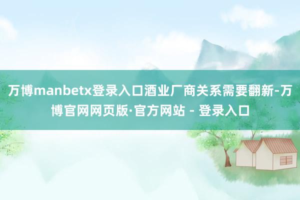 万博manbetx登录入口酒业厂商关系需要翻新-万博官网网页版·官方网站 - 登录入口