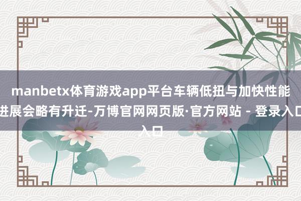 manbetx体育游戏app平台车辆低扭与加快性能进展会略有升迁-万博官网网页版·官方网站 - 登录入口