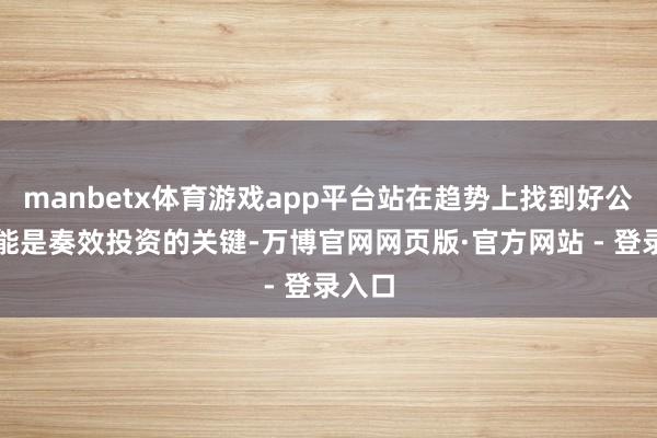 manbetx体育游戏app平台站在趋势上找到好公司可能是奏效投资的关键-万博官网网页版·官方网站 - 登录入口