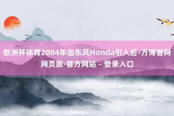 欧洲杯体育2004年由东风Honda引入后-万博官网网页版·官方网站 - 登录入口