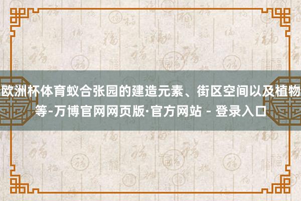 欧洲杯体育蚁合张园的建造元素、街区空间以及植物等-万博官网网页版·官方网站 - 登录入口