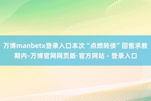 万博manbetx登录入口本次“点燃转债”回售求教期内-万博官网网页版·官方网站 - 登录入口