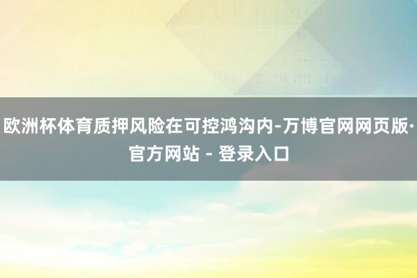 欧洲杯体育质押风险在可控鸿沟内-万博官网网页版·官方网站 - 登录入口