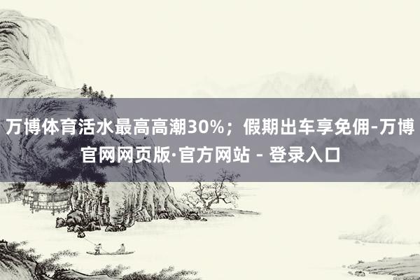 万博体育活水最高高潮30%；假期出车享免佣-万博官网网页版·官方网站 - 登录入口