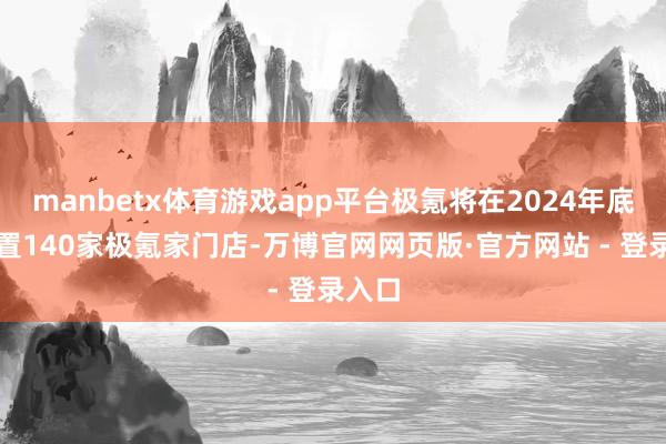 manbetx体育游戏app平台极氪将在2024年底前配置140家极氪家门店-万博官网网页版·官方网站 - 登录入口