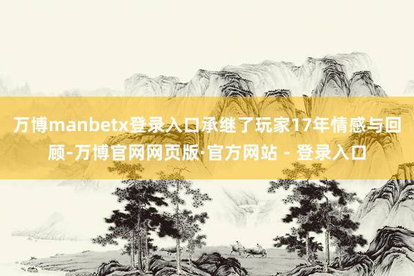 万博manbetx登录入口承继了玩家17年情感与回顾-万博官网网页版·官方网站 - 登录入口