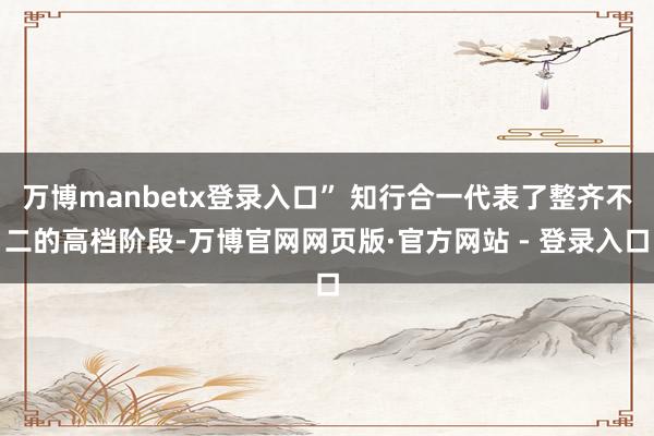 万博manbetx登录入口” 知行合一代表了整齐不二的高档阶段-万博官网网页版·官方网站 - 登录入口